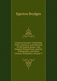 Censura Literaria: Containing Titles, Abstracts, and Opinions of Old English Books, with Original Disquisitions, Articles of Biography, and Other Literary Antiquities, Volume 9