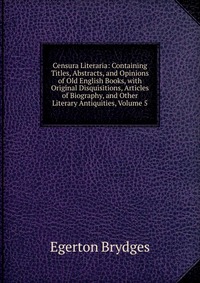 Censura Literaria: Containing Titles, Abstracts, and Opinions of Old English Books, with Original Disquisitions, Articles of Biography, and Other Literary Antiquities, Volume 5