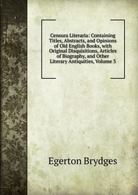 Censura Literaria: Containing Titles, Abstracts, and Opinions of Old English Books, with Original Disquisitions, Articles of Biography, and Other Literary Antiquities, Volume 3