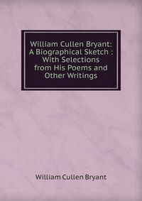 William Cullen Bryant: A Biographical Sketch : With Selections from His Poems and Other Writings