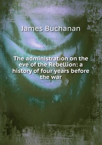 The administration on the eve of the Rebellion: a history of four years before the war