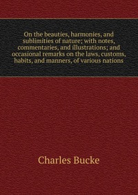 On the beauties, harmonies, and sublimities of nature; with notes, commentaries, and illustrations; and occasional remarks on the laws, customs, habits, and manners, of various nations