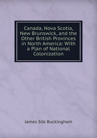 Canada, Nova Scotia, New Brunswick, and the Other British Provinces in North America: With a Plan of National Colonization