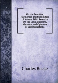 On the Beauties, Harmonies and Sublimities of Nature: With Remarks On the Laws, Customs, Manners, and Opinions of Various Nations