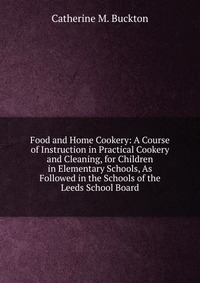 Food and Home Cookery: A Course of Instruction in Practical Cookery and Cleaning, for Children in Elementary Schools, As Followed in the Schools of the Leeds School Board