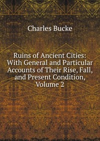 Ruins of Ancient Cities: With General and Particular Accounts of Their Rise, Fall, and Present Condition, Volume 2