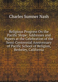 Religious Progress On the Pacific Slope: Addresses and Papers at the Celebration of the Semi-Centennial Anniversary of Pacific School of Religion, Berkeley, California