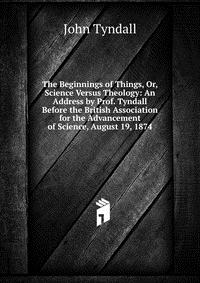 The Beginnings of Things, Or, Science Versus Theology: An Address by Prof. Tyndall Before the British Association for the Advancement of Science, August 19, 1874