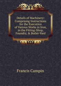 Details of Machinery: Comprising Instructions for the Execution of Various Works in Iron, in the Fitting-Shop, Foundry, & Boiler-Yard