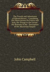 The Travels and Adventures of Edward Brown .: Containing His Observations On France and Italy, His Voyage to the Levant . His Remarks in His . Description of the Abyssinian Empire