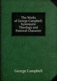 The Works of George Campbell: Systematic Theology and Pastoral Character