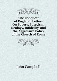 The Conquest of England: Letters On Popery, Puseyism, Neology, Infidelity, and the Aggressive Policy of the Church of Rome