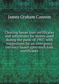 Clearing house loan certificates and substitutes for money used during the panic of 1907: with suggestions for an emergency currency based upon such loan certificates