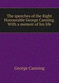 The speeches of the Right Honourable George Canning. With a memoir of his life