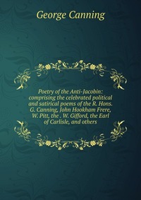 Poetry of the Anti-Jacobin: comprising the celebrated political and satirical poems of the R. Hons. G. Canning, John Hookham Frere, W. Pitt, the . W. Gifford, the Earl of Carlisle, and others