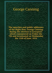 The speeches and public addresses of the Right Hon. George Canning during the election in Liverpool: which commenced on Friday the 7th and terminated on Wednesday the 12th of June, 1816