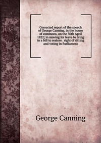 Corrected report of the speech of George Canning, in the house of commons, on the 30th April 1822; in moving for leave to bring in a bill to restore . right of sitting and voting in Parliamen