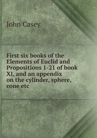 First six books of the Elements of Euclid and Propositions 1-21 of book XI, and an appendix on the cylinder, sphere, cone etc