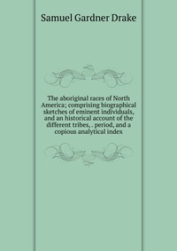 The aboriginal races of North America; comprising biographical sketches of eminent individuals, and an historical account of the different tribes, . period, and a copious analytical index