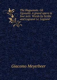 The Huguenots. Gli Ugonotti. A grand opera in four acts. Words by Scribe and Logouve i.e. Legouve