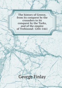 The history of Greece, from its conquest by the crusaders to its conquest by the Turks, and of the empire of Trebizond: 1204-1461