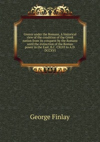 Greece under the Romans, A historical view of the condition of the Greek nation from its conquest by the Romans until the extinction of the Roman power in the East, B.C. CXLVI to A.D. DCCXVI