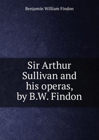 Sir Arthur Sullivan and his operas, by B.W. Findon