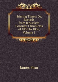 Stirring Times: Or, Records from Jerusalem Consular Chronicles of 1853 to 1856, Volume 1