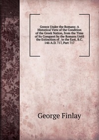 Greece Under the Romans: A Historical View of the Condition of the Greek Nation, from the Time of Its Conquest by the Romans Until the Extinction of . in the East, B.C. 146-A.D. 717, Part 717