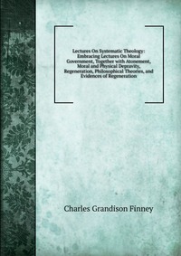 Lectures On Systematic Theology: Embracing Lectures On Moral Government, Together with Atonement, Moral and Physical Depravity, Regeneration, Philosophical Theories, and Evidences of Regenera