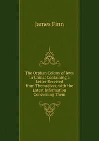 The Orphan Colony of Jews in China: Containing a Letter Received from Themselves, with the Latest Information Concerning Them