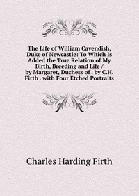 The Life of William Cavendish, Duke of Newcastle: To Which Is Added the True Relation of My Birth, Breeding and Life / by Margaret, Duchess of . by C.H. Firth . with Four Etched Portraits