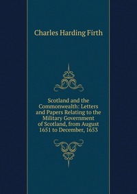 Scotland and the Commonwealth: Letters and Papers Relating to the Military Government of Scotland, from August 1651 to December, 1653