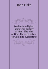 Studies in religion; being The destiny of man; The idea of God; Through nature to God; Life everlasting