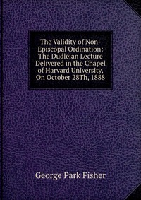 The Validity of Non-Episcopal Ordination: The Dudleian Lecture Delivered in the Chapel of Harvard University, On October 28Th, 1888