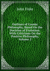 Outlines of Cosmic Philosophy, Based On the Doctrine of Evolution: With Criticisms On the Positive Philosophy, Volume 2