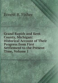 Grand Rapids and Kent County, Michigan: Historical Account of Their Progress from First Settlement to the Present Time, Volume 1