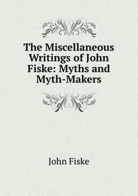 The Miscellaneous Writings of John Fiske: Myths and Myth-Makers