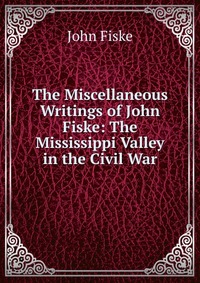 The Miscellaneous Writings of John Fiske: The Mississippi Valley in the Civil War