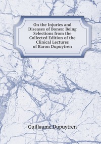 On the Injuries and Diseases of Bones: Being Selections from the Collected Edition of the Clinical Lectures of Baron Dupuytren