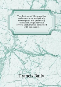 The doctrine of life-annuities and assurances, analytically investigated and practically explained. Together with several useful tables connected with the subject