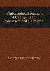 Philosophical remains of George Croom Robertson, with a memoir