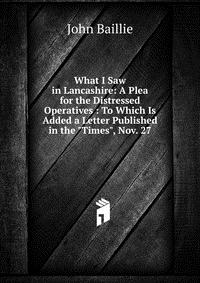 What I Saw in Lancashire: A Plea for the Distressed Operatives : To Which Is Added a Letter Published in the 