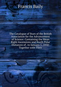 The Catalogue of Stars of the British Association for the Advancement of Science: Containing the Mean Right Ascensions and North Polar Distances of . to January 1, 1850: Together with Their