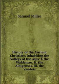 History of the Ancient Christians Inhabiting the Valleys of the Alps: I. the Waldenses. Ii. the Albigenses. Iii. the Vaudois