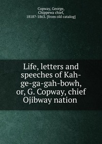 Life, letters and speeches of Kah-ge-ga-gah-bowh