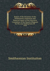 Smithsonian Institution - «Report of the Secretary of the Smithsonian Institution and financial report of the Executive Committee of the Board of Regents for the year ending June 30»