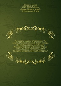 The positive outcome of philosophy. The nature of human brain work. Letters on logic. The positive outcome of philosophy. Translated by Ernest Untermann