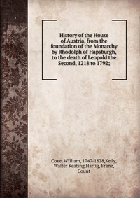 History of the House of Austria, from the foundation of the Monarchy by Rhodolph of Hapsburgh, to the death of Leopold the Second, 1218 to 1792