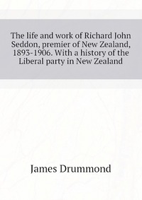 The life and work of Richard John Seddon, premier of New Zealand, 1893-1906. With a history of the Liberal party in New Zealand